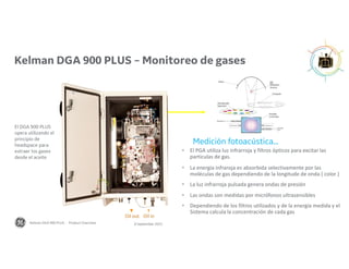 Medición fotoacústica…
 El PGA utiliza luz infrarroja y filtros ópticos para excitar las
particulas de gas.
 La energía infraroja es absorbida selectivamente por las
moléculas de gas dependiendo de la longitude de onda ( color )
 La luz infrarroja pulsada genera ondas de presión
 Las ondas son medidas por micrófonos ultrasensibles
 Dependiendo de los filtros utilizados y de la energía medida y el
Sistema calcula la concentración de cada gas
El DGA 900 PLUS
opera utilizando el
principio de
headspace para
extraer los gases
desde el aceite
IR
PGA
Oil
Manifold
Oil in
Oil out
GAS
8 September 2022
Kelman DGA 900 PLUS - Product Overview
Kelman DGA 900 PLUS – Monitoreo de gases
 