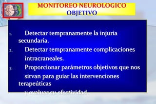 MONITOREO NEUROLOGICOOBJETIVO    Detectar tempranamente la injuria secundaria.    Detectar tempranamente complicaciones            intracraneales.    Proporcionar parámetros objetivos que nos            sirvan para guiar las intervenciones terapeúticas           y evaluar su efectividad.