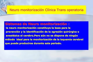 Neuro monitorización Clínica Trans operatoriaSistemas de Neuro monitorización : la neuro monitorización constituye la base para la prevención y la identificación de la agresión quirúrgica o  anestésica al cerebro.Pero aún no se dispone de ningún método  ideal para la monitorización de la isquemia cerebral que puede producirse durante este periodo.