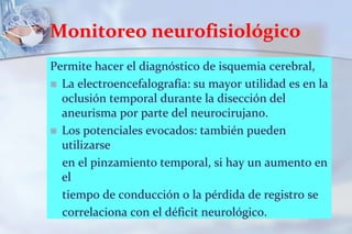 Monitoreo neurofisiológicoPermite hacer el diagnóstico de isquemia cerebral,La electroencefalografía: su mayor utilidad es en la oclusión temporal durante la disección del aneurisma por parte del neurocirujano.Los potenciales evocados: también pueden utilizarse    en el pinzamiento temporal, si hay un aumento en el    tiempo de conducción o la pérdida de registro se    correlaciona con el déficit neurológico.