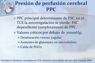 Presión de perfusión cerebral
PPC
 PPC principal determinante de FSC: en el
TCE la autorregulación se pierde. FSC
dependiente completamente de PPC.
 Valores críticos por debajo de 70mmHg:
 Desaturación venosa yugular
 Aumento de glutamato en microdiálisis
 Caida de PtiO2
González A. Monitoreo neurológico en TCE. Medicina crítica estado del arte vol 2. Caracas. 2008.
 