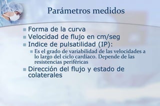 Parámetros medidos
 Forma de la curva
 Velocidad de flujo en cm/seg
 Indice de pulsatilidad (IP):
 Es el grado de variabilidad de las velocidades a
lo largo del ciclo cardíaco. Depende de las
resistencias periféricas
 Dirección del flujo y estado de
colaterales
 