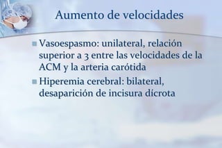 Aumento de velocidades
 Vasoespasmo: unilateral, relación
superior a 3 entre las velocidades de la
ACM y la arteria carótida
 Hiperemia cerebral: bilateral,
desaparición de incisura dícrota
 