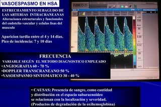 ESTRECHAMIENTO SUBAGUDO DE
LAS ARTERIAS INTRACRANEANAS
Alteraciones estructurales y funcionales
del endotelio vascular y celulas lisas del
musculo
Aparicion tardia entre el 4 y 14 dias.
Pico de incidencia: 7 y 10 dias
• CAUSAS: Presencia de sangre, como cantidad
y distribución en el espacio subaracnoideo
se relacionan con la localización y severidad.
(Productos de degradación de la oxihemoglobina)
FRECUENCIA
VARIABLE SEGÚN EL METODO DIAGNOSTICO EMPLEADO
•ANGIOGRAFIA 60 - 70 %
•DOPPLER TRANSCRANEANO 50 %
•VASOESPASMO SINTOMATICO 30 - 40 %
VASOESPASMO EN HSA
 