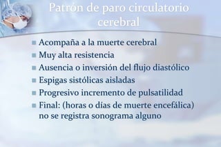 Patrón de paro circulatorio
cerebral
 Acompaña a la muerte cerebral
 Muy alta resistencia
 Ausencia o inversión del flujo diastólico
 Espigas sistólicas aisladas
 Progresivo incremento de pulsatilidad
 Final: (horas o días de muerte encefálica)
no se registra sonograma alguno
 