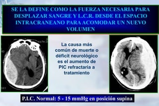 P.I.C. Normal: 5 - 15 mmHg en posición supina
SE LA DEFINE COMO LA FUERZA NECESARIA PARA
DESPLAZAR SANGRE Y L.C.R. DESDE EL ESPACIO
INTRACRANEANO PARA ACOMODAR UN NUEVO
VOLUMEN
La causa más
común de muerte o
déficit neurológico
es el aumento de
PIC refractaria a
tratamiento
 