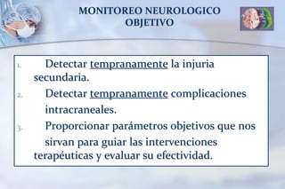 MONITOREO NEUROLOGICO
OBJETIVO
1. Detectar tempranamente la injuria
secundaria.
2. Detectar tempranamente complicaciones
intracraneales.
3. Proporcionar parámetros objetivos que nos
sirvan para guiar las intervenciones
terapéuticas y evaluar su efectividad.
 