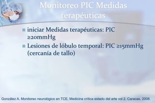 Monitoreo PIC Medidas
terapéuticas
 iniciar Medidas terapéuticas: PIC
≥20mmHg
 Lesiones de lóbulo temporal: PIC ≥15mmHg
(cercanía de tallo)
González A. Monitoreo neurológico en TCE. Medicina crítica estado del arte vol 2. Caracas. 2008.
 