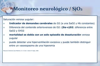 Monitoreo neurológico / SjO2
Saturación venosa yugular:
 Indicador de demandas cerebrales de O2 (a una SaO2 y Hb constantes)
 Diferencia del contenido arteriovenoso de O2: (Da-v)O2: diferencia entre
SaO2 y SYO2
 mortalidad se dobla con un solo episodio de desaturación venosa
yugular
 puede detectar una hiperventilación excesiva y puede también distinguir
entre un vasoespasmo de una hiperemia
Manual of Intensive Care Medicine / R. S Irwin- James M. Rippe, 2006
 