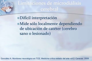 Limitaciones de microdiálisis
cerebral
Difícil interpretación
Mide sólo localmente dependiendo
de ubicación de catéter (cerebro
sano o lesionado)
González A. Monitoreo neurológico en TCE. Medicina crítica estado del arte vol 2. Caracas. 2008.
 