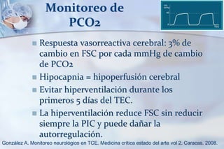 Monitoreo de
PCO2
 Respuesta vasorreactiva cerebral: 3% de
cambio en FSC por cada mmHg de cambio
de PCO2
 Hipocapnia = hipoperfusión cerebral
 Evitar hiperventilación durante los
primeros 5 días del TEC.
 La hiperventilación reduce FSC sin reducir
siempre la PIC y puede dañar la
autorregulación.
González A. Monitoreo neurológico en TCE. Medicina crítica estado del arte vol 2. Caracas. 2008.
 