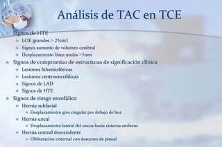 Análisis de TAC en TCE
 Signos de HTE
 LOE grandes > 25cm3
 Signos aumento de volumen cerebral
 Desplazamiento línea media >5mm
 Signos de compromiso de estructuras de significación clínica
 Lesiones bihemisféricas
 Lesiones centroencefálicas
 Signos de LAD
 Signos de HTE
 Signos de riesgo encefálico
 Hernia subfacial
 Desplazamiento giro cingular por debajo de hoz
 Hernia uncal
 Desplazamiento lateral del uncus hacia cisterna ambiens
 Hernia central descendente
 Obliteración cisternal con descenso de pineal
 