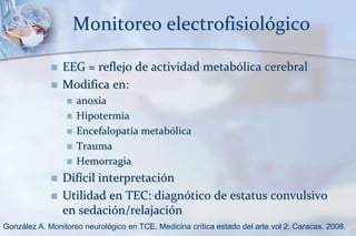 Monitoreo electrofisiológico
 EEG = reflejo de actividad metabólica cerebral
 Modifica en:
 anoxia
 Hipotermia
 Encefalopatía metabólica
 Trauma
 Hemorragia
 Difícil interpretación
 Utilidad en TEC: diagnótico de estatus convulsivo
en sedación/relajación
González A. Monitoreo neurológico en TCE. Medicina crítica estado del arte vol 2. Caracas. 2008.
 