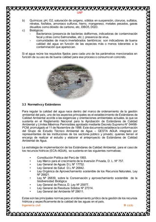 UAP 
b) Químicos: pH, O2, saturación de oxígeno, sólidos en suspensión, cloruros, sulfatos, 
nitratos, fosfatos, amoniaco sulfuros, hierro, manganeso, metales pesados, gases 
disueltos como dióxido de carbono, etc, DBO5, DQO. 
c) Biológicos: 
- Bacterianos (presencia de bacterias doliformes, indicadoras de contaminación 
fecal y otras como Salmonellas, etc.); presencia de virus. 
- comunidades de macro invertebrados bentónicos: son indicadores de buena 
calidad del agua en función de las especies más o menos tolerantes a la 
contaminación que aparezcan. 
Si el agua reúne los requisitos fijados para cada uno de los parámetros mencionados en 
función de su uso es de buena calidad para ese proceso o consumo en concreto. 
3.3 Normativa y Estándares 
Para regular la calidad del agua nace dentro del marco de ordenamiento de la gestión 
ambiental del país, uno de los aspectos principales es el establecimiento de Estándares de 
Calidad Ambiental acorde a las exigencias y orientaciones ambientales actuales, la que se 
sustenta en el Reglamento Nacional para la Aprobación de Estándares de Calidad 
Ambiental y Límites Máximos Permisibles aprobado mediante Decreto Supremo N° 04498- 
PCM, promulgado el 11 de Noviembre de 1998. Este documento establece la conformación 
del Grupo de Estudio Técnico Ambiental de Agua – GESTA AGUA integrado por 
representantes de las instituciones de los sectores público y privado; quienes tienen el 
encargo de realizar el estudio y elaborar el anteproyecto de Estándares de Calidad 
Ambiental de Agua. 
La estrategia de implementación de los Estándares de Calidad Ambiental, para el caso de 
los recursos hídricos (ECA–AGUA), se sustenta en las siguientes normativas: 
• Constitución Política del Perú de 1993. 
• Ley Marco para el crecimiento de la Inversión Privada, D. L. Nº 757. 
• Ley General de Aguas D.L Nº 17752. 
• Ley General de Salud D.L Nº 26842. 
• Ley Orgánica de Aprovechamiento sostenible de los Recursos Naturales, Ley 
Nº 26821. 
• Ley Nº 26839, sobre la Conservación y aprovechamiento sostenible de la 
biodiversidad Biológica. 
• Ley General de Pesca, D. Ley Nº 25977. 
• Ley General de Residuos Sólidos Nº 27314. 
• Ley General del Ambiente Nº 28611. 
Estas son las principales normas para el ordenamiento jurídico de la gestión de los recursos 
hídricos y específicamente de la calidad de las aguas en el país. 
Ingeniería civil III ciclo 
 