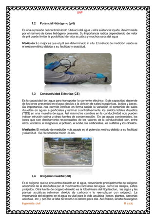 UAP 
7.2 Potencial Hidrógeno (pH) 
Es una expresión del carácter ácido o básico del agua u otra sustancia liquida, determinada 
por el número de iones hidrógeno presente. Su Importancia radica dependiendo del valor 
de pH puede limitar la posibilidad de vida acuática y muchos usos del agua 
Medición: Lo mejor es que el pH sea determinado in situ. El método de medición usado es 
el electrométrico debido a su facilidad y exactitud. 
7.3 Conductividad Eléctrica (CE) 
Es la capacidad del agua para transportar la corriente eléctrica. Esta capacidad depende 
de los iones presentes en el agua debido a la división de sales inorgánicas, ácidos y bases. 
Su importancia, nos permite verificar en forma rápida la variación el contenido de sales 
disueltas en aguas superficiales y estimar cuantitativamente los sólidos totales disueltos 
(TDS) en una muestra de agua. Así mismo los cambios en la conductividad nos pueden 
indicar intrusión salina u otras fuentes de contaminación. En las aguas continentales, los 
iones que son directamente responsables de los valores de la conductividad son, entre 
otros, el calcio, el magnesio, el potasio, el sodio, los carbonatos, los sulfatos y los cloratos. 
Medición: El método de medición más usado es el potencio métrico debido a su facilidad 
y exactitud. Se recomienda medir in situ. 
7.4 Oxígeno Disuelto (OD) 
Es el oxígeno que se encuentra disuelto en el agua, proveniente principalmente del oxígeno 
absorbido de la atmósfera por el movimiento constante del agua como los oleajes, saltos 
y rápidos. Otra fuente de oxígeno disuelto es la fotosíntesis del fitoplancton, las algas y las 
plantas acuáticas (eliminan dióxido de carbono y lo reemplazan con oxígeno). La 
importancia del oxígeno en el agua es vital para la vida acuática (peces, plantas, bacterias 
aerobias, etc.), por ello la falta del mismo es dañina para ella. Así mismo, la falta de oxígeno 
Ingeniería civil III ciclo 
 