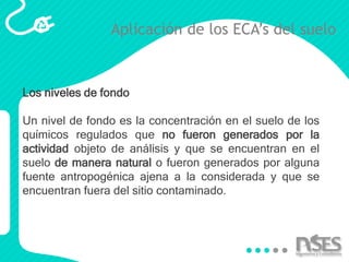 Aplicación de los ECA’s del suelo
Los niveles de fondo
Un nivel de fondo es la concentración en el suelo de los
químicos regulados que no fueron generados por la
actividad objeto de análisis y que se encuentran en el
suelo de manera natural o fueron generados por alguna
fuente antropogénica ajena a la considerada y que se
encuentran fuera del sitio contaminado.
 