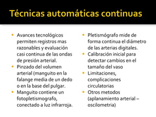 Avances tecnológicos permiten registros mas razonables y evaluación casi continua de las ondas de presión arterial. Pinzado del volumen arterial (manguito en la falange media de un dedo o en la base del pulgar. Manguito contiene un fotopletismografo, conectado a luz infrarroja.  Pletismógrafo mide de forma continua el diámetro de las arterias digitales.  Calibración inicial para detectar cambios en el tamaño del vaso Limitaciones, complicaciones circulatorias Otros metodos (aplanamiento arterial – oscilometria) 