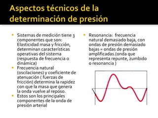 Sistemas de medición tiene 3 componentes que son: Elasticidad masa y fricción, determinan características operativas del sistema (respuesta de frecuencia o dinámica) Frecuencia natural  (oscilaciones) y coeficiente de atenuación ( fuerzas de fricción) determina la rapidez con que la masa que genera la onda vuelve al reposo.  Estos son los principales componentes de la onda de presión arterial Resonancia:  frecuencia  natural demasiado baja, con ondas de presión demasiado bajas = ondas de presión amplificadas.(onda que representa repunte, zumbido o resonancia ) 
