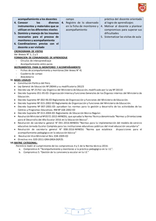 3
acompañamiento a los docentes
4. Conocer los diversos
instrumentos y materiales que se
utilizan en los diferentes niveles
5. Dominio y manejo de los insumos
necesarios para el proceso de
monitoreo y acompañamiento
6. Coordinaciones previas con el
docente a ser visitado
campo
4. Registro de lo observado
en la ficha de monitoreo y
acompañamiento
práctica del docente orientado
al logro de aprendizajes
4. Motivar al docente a plantear
compromisos para superar sus
dificultades
5. Sistematizar las visitas de aula
CRONOGRAMA DE VISITAS
Ver Anexos N° 1, 2 y 3
FORMACION DE COMUNIDADES DE APRENDIZAJE
- Círculos de interaprendizaje
- Acompañamiento entre pares
INSTRUMENTOS PARA EL MONITOREO Y ACOMPAÑAMIENTO
- Fichas de acompañamiento y monitoreo (Ver Anexo N° 4)
- Cuaderno de campo
- Anecdotario
VI. BASES LEGALES
 Constitución Política del Perú.
 Ley General de Educación Nº 28044 y su modificatoria 28123
 Decreto Ley Nº 25762: Ley Orgánica del Ministerio de Educación, modificado por la Ley Nº 26510
 Decreto Supremo 051-95-ED: Organización Interna y Funciones Generales de los Órganos internos del Ministerio de
Educación.
 Decreto Supremo Nº 002-96-ED Reglamento de Organización y Funciones del Ministerio de Educación.
 Decreto Supremo Nº 015-2002-ED Reglamento de Organización y Funciones del Ministerio de Educación.
 Decreto Supremo Nº 007-2001-ED: aprueban las normas para la gestión y desarrollo de las actividades de los
Centros y Programas Educativos. RM Nº 168-2002-ED
 Decreto Supremo Nº 013-2004-ED: Reglamento de Educación Básica Regular.
 Resolución Ministerial Nº0572-2015-MINEDU, que aprueba la Norma Técnica denominada “Normas y Orientaciones
para el Desarrollo del Año Escolar 2016 en la Educación Básica”.
 Resolución de secretaria general N° 041-2016-MINEDU “Normas para la implementación del modelo de servicio
educativo Jornada Escolar Completa para las instituciones educativas públicas del nivel educación secundaria”
 Resolución de secretaria general N° 008-2016-MINEDU “Norma que establece disposiciones para el
acompañamiento pedagógico en la educación básica”
 Resolución Vice Ministerial Nro. 038-2009-ED
 Directiva nro. 020-2011-GRA-GREA-DGP/D.
VII.MATRIZ CATEGORIAL:
Permitirá medir el cumplimiento de los compromisos 4 y 5 de la Norma técnica 2016:
a. Compromiso 4: “Acompañamiento y monitoreo a la práctica pedagógica en la I.E.”.
b. Compromiso 5: “Gestión de la convivencia escolar en la I.E.”
 
