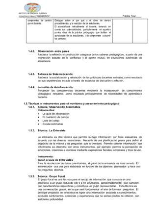 INSTITUTO DE EDUCACIÓN SUPERIOR
PEDAGÓGICO PÚBLICO“INDOAMERICA” Práctica Final
compromiso de cambio
por el docente.
Dialogan sobre el por qué y el cómo de ciertos
procedimientos y la reacción de los estudiantes.
El acompañante retroalimenta al docente, tomando en
cuenta sus potencialidades, particularmente en aquellos
puntos clave de la práctica pedagógica que facilitan el
aprendizaje de los estudiantes; y lo compromete a asumir
los cambios.
1.4.2. Observación entre pares
Favorece la reflexión y construcción colegiada de los saberes pedagógicos, a partir de una
interacción basada en la confianza y el aporte mutuo, en situaciones auténticas de
enseñanza.
1.4.3. Talleres de Sistematización
Favorece la socialización y valoración de las prácticas docentes exitosas, como resultado
de sus experiencias en aula a través de espacios de discusión y reflexión.
1.4.4. Jornadas de Autoformación
Fortalecer las competencias docentes mediante la incorporación de conocimiento
pedagógico relevante, como resultado principalmente de necesidades de aprendizaje
docente.
1.5. Técnicas e instrumentos para el monitoreo y asesoramiento pedagógico
1.5.1. Técnica: Observación Sistemática
Instrumentos:
 La guía de observación
 El cuaderno de campo
 Lista de cotejo
 Escala estimativa
1.5.2. Técnica: La Entrevista:
La entrevista es otra técnica que permite recoger información con fines evaluativos de
acuerdo con las diversas intenciones. Necesita de una planificación previa para definir el
propósito de la misma y las preguntas que lo orientará. Permite obtener información que
difícilmente se obtendría con otros instrumentos, por ejemplo: permite la percepción de
emociones, creencias e intereses mediante expresiones faciales, corporales y tono de voz .
Instrumento:
Guión o Guía de Entrevistas:
Para la recolección de datos cuantitativos, el guión de la entrevista es más cerrado. El
entrevistador usa una guía elaborada en función de los objetivos planteados y hace uso
de preguntas abiertas.
1.5.3. Técnica: Grupo Focal
El grupo focal es una técnica para el recojo de información que consiste en una
entrevista a un grupo reducido (de 6 a 10 voluntarios, aproximadamente) que cumplen
con características específicas y constituye un grupo representativo. Esta técnica es
una conversación grupal, en la que será fundamental el arte de formular preguntas. El
principal propósito de la técnica es lograr una información asociada c conocimientos,
actitudes sentimientos, creencias y experiencias que no serían posible de obtener, con
suficiente profundidad
 