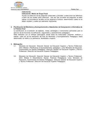 INSTITUTO DE EDUCACIÓN SUPERIOR
PEDAGÓGICO PÚBLICO“INDOAMERICA” Práctica Final
Instrumento:
Instrumento: Matriz de Grupo Focal
Ayuda a la selección de las preguntas potenciales y proceder a seleccionar las definitivas
a partir de una prueba piloto preliminar. Una vez que se tienen las preguntas se debe
evaluar la concordancia de ellas con los aspectos a conocer, determinando cuáles no se
deben emplear y cuáles son realmente importantes.
2. Planificación del Monitoreo y Acompañamiento a Estudiantes de Computación e Informática de
la Práctica Final
La planificación es la previsión de objetivos, metas, estrategias e instrumentos pertinentes para el
ejercicio de las funciones de verificación, seguimiento y asesoramiento pedagógico
Debe realizarse con un enfoque participativo donde todos los involucrados proponen, analizan y
evalúan cada uno de los elementos del Plan de Monitoreo y Acompañamiento Pedagógico hasta
determinarlo en mérito a su pertinencia, factibilidad e impacto.
3. Bibliografía:
3.1. Ministerio de Educación. Dirección General de Educación Superior y Técnico Profesional.
2012. Módulo I. Planificamos el acompañamiento pedagógico. Lima. Ministerio de Educación.
Viceministerio de Gestión Pedagógica. Dirección General de Educación Superior y Técnico
Profesional. Dirección de Educación Superior Pedagógica.
3.2. Ministerio de Educación. Dirección General de Educación Superior y Técnico Profesional.
2012. Módulo II. Desarrollamos Nuevas Prácticas Pedagógicas. Lima. Ministerio de
Educación. Viceministerio de Gestión Pedagógica. Dirección General de Educación Superior
y Técnico Profesional. Dirección de Educación Superior Pedagógica.
 