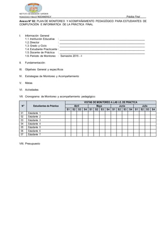 INSTITUTO DE EDUCACIÓN SUPERIOR
PEDAGÓGICO PÚBLICO“INDOAMERICA” Práctica Final
Anexo N° 02: PLAN DE MONITOREO Y ACOMPAÑAMIENTO PEDAGÓGICO PARA ESTUDIANTES DE
COMPUTACIÓN E INFORMÁTICA DE LA PRÁCTICA FINAL
I. Información General
1.1. Institución Educativa : _________________________________________________________
1.2. Director : _________________________________________________________
1.3. Grado y Ciclo : _________________________________________________________
1.4. Estudiante Practicante : _________________________________________________________
1.5. Docente de Práctica : _________________________________________________________
1.6. Periodo de Monitoreo : Semestre 2015 - I
II. Fundamentación:
III. Objetivos General y específicos
IV. Estrategias de Monitoreo y Acompañamiento
V. Metas
VI. Actividades
VII. Cronograma de Monitoreo y acompañamiento pedagógico:
N° Estudiantes de Práctica
VISTAS DE MONITOREO A LAS I.E. DE PRÁCTICA
Abril Mayo Junio Julio
S1 S2 S3 S4 S1 S2 S3 S4 S1 S2 S3 S4 S1 S2 S3 S4
01 Estudiante 1
02 Estudiante 2
03 Estudiante 3
04 Estudiante 4
05 Estudiante 5
06 Estudiante 6
07 Estudiante 7
VIII. Presupuesto
 