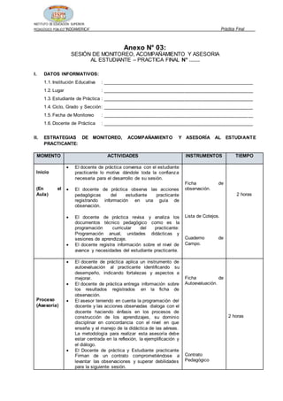 INSTITUTO DE EDUCACIÓN SUPERIOR
PEDAGÓGICO PÚBLICO“INDOAMERICA” Práctica Final
Anexo N° 03:
SESIÓN DE MONITOREO, ACOMPAÑAMIENTO Y ASESORIA
AL ESTUDIANTE – PRACTICA FINAL N° ……
I. DATOS INFORMATIVOS:
1.1. Institución Educativa : _________________________________________________________
1.2. Lugar : _________________________________________________________
1.3. Estudiante de Práctica : _________________________________________________________
1.4. Ciclo, Grado y Sección: _________________________________________________________
1.5. Fecha de Monitoreo : _________________________________________________________
1.6. Docente de Práctica : _________________________________________________________
II. ESTRATEGIAS DE MONITOREO, ACOMPAÑAMIENTO Y ASESORÍA AL ESTUDIANTE
PRACTICANTE:
MOMENTO ACTIVIDADES INSTRUMENTOS TIEMPO
Inicio
(En el
Aula)
 El docente de práctica conversa con el estudiante
practicante lo motiva dándole toda la confianza
necesaria para el desarrollo de su sesión.
 El docente de práctica observa las acciones
pedagógicas del estudiante practicante
registrando información en una guía de
observación.
 El docente de práctica revisa y analiza los
documentos técnico pedagógico como es la
programación curricular del practicante:
Programación anual, unidades didácticas y
sesiones de aprendizaje.
 El docente registra información sobre el nivel de
avance y necesidades del estudiante practicante.
Ficha de
observación.
Lista de Cotejos.
Cuaderno de
Campo.
2 horas
Proceso
(Asesoría)
 El docente de práctica aplica un instrumento de
autoevaluación al practicante identificando su
desempeño, indicando fortalezas y aspectos a
mejorar.
 El docente de práctica entrega información sobre
los resultados registrados en la ficha de
observación.
 El asesor teniendo en cuenta la programación del
docente y las acciones observadas dialoga con el
docente haciendo énfasis en los procesos de
construcción de los aprendizajes, su dominio
disciplinar en concordancia con el nivel en que
enseña y el manejo de la didáctica de las aéreas.
La metodología para realizar esta asesoría debe
estar centrada en la reflexión, la ejemplificación y
el diálogo.
 El Docente de práctica y Estudiante practicante
Firman de un contrato comprometiéndose a
levantar las observaciones y superar debilidades
para la siguiente sesión.
Ficha de
Autoevaluación.
Contrato
Pedagógico
2 horas
 