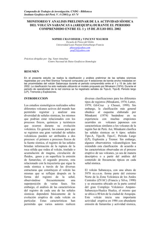 Compendio de Trabajos de investigación. CNDG - Biblioteca
Instituto Geofísico del Perú. V. 4 (2003) p. 65-74

  MONITOREO Y ANALISIS PRELIMINAR DE LA ACTIVIDAD SÍSMICA
   DEL VOLCÁN SABANCAYA (AREQUIPA) DURANTE EL PERIODO
        COMPRENDIDO ENTRE EL 1 y 15 DE JULIO DEL 2002


                           SOPHIE CRAVOISIER y VINCENT MAURER
                                        Escuela de Física del Globo
                               Universidad Louis Pasteur-Estrasburgo-Francia
                                            phisocp@yahoo.com
                                            peuf23@yahoo.com


Prácticas dirigidas por: Ing. Yanet Antayhua
                         Centro Nacional de Datos Geofísicos-Sismología



RESUMEN

En el presente estudio se realiza la clasificación y análisis preliminar de las señales sísmicas
registradas por una Red Sísmica Temporal compuesta por 4 estaciones de banda ancha instaladas en
las proximidades del volcán Sabancaya durante el periodo comprendido entre el 1 y 15 de Julio del
2002. La clasificación ha sido realizada utilizando el modelo propuesto por Minakami (1974). Durante el
periodo de operatividad de la red sísmica se ha registrado señales de Tipo-A, Tipo-B, Periodo largo
(LP), Tremores y Explosiones.

INTRODUCCION                                               diversas clasificaciones para los diferentes
                                                           tipos de registros (Minakami, 1974; Latter,
Los estudios sismológicos realizados sobre                 1979; Gil-Cruz y Chouet, 1999). Sin
diferentes volcanes activos del mundo han                  embargo, la clasificación más general
permitido registrar y analizar una                         obedece al esquema elaborado por
diversidad de señales sísmicas, los mismos                 Minakami (1974) basándose en su
que podrían estar relacionados con los                     experiencia con muchas erupciones
procesos físicos, químicos y tectónicos                    ocurridos en       volcanes japoneses con
que ocurren durante su evolución                           características similares a los volcanes de la
volcánica. En general, las causas para que                 región Sur de Perú. Así, Minakami clasifica
se registren una gran variedad de señales                  las señales sísmicas en 6 tipos: señales
volcánicas pueden ser atribuidos a dos                     Tipo-A, Tipo-B, Tipo-C, Período Largo
procesos: el primero a procesos físicos de                 (LP), Explosión y Tremor. Sin embargo,
la fuente sísmica, el registro de las señales              algunos observatorios vulcanológicos han
brindan información de la ruptura de la                    extendido esta clasificación de acuerdo a
roca sólida que rodea al volcán, traslado o                las características observadas en el proceso
acumulación de magma, circulación de                       eruptivo de sus volcanes, ya sea de manera
fluidos, gases y en superficie la emisión                  descriptiva o a partir del análisis del
de fumarolas; el segundo proceso, esta                     contenido de frecuencias típicas en cada
relacionado con la trayectoria que sigue la                señal sísmica.
onda sísmica a través de las diversas
estructuras que constituyen el volcán las                  El volcán Sabancaya, con una altura de
mismas que se reflejan después en la                       5978 m.s.n.m. forma parte del extremo
forma del registro de la señal,                            Norte de la Zona Volcánica de los Andes
observándose       frecuentemente        una               Centrales (ZVAC) (Francis y Silva, 1990)
superposición de varias fases. Sin                         y se encuentra ubicado en la parte central
embargo, el análisis de las características                del gran Complejo Volcánico Ampato-
del registro de cada una de las señales                    Sabancaya-Hualca Hualca, el mismo que
sísmicas dependerá básicamente de la                       se ubica a 80 km de la ciudad de Arequipa.
evolución eruptiva de cada volcán en                       Este volcán inicia una importante
particular. Estas características han                      actividad eruptiva en 1986 con abundante
permitido que varios autores realicen                      emisión de fumarolas y actividad sísmica,
 
