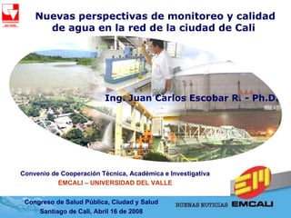 Nuevas perspectivas de monitoreo y calidad de agua en la red de la ciudad de Cali   Congreso de Salud Pública, Ciudad y Salud Santiago de Cali, Abril 16 de 2008 Convenio de Cooperación Técnica, Académica e Investigativa EMCALI – UNIVERSIDAD DEL VALLE Ing. Juan Carlos Escobar R. - Ph.D.  