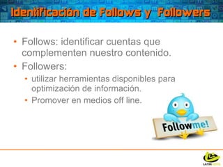 Identificación de Follows y  Followers Follows: identificar cuentas que complementen nuestro contenido. Followers:  utilizar herramientas disponibles para optimización de información. Promover en medios off line. 