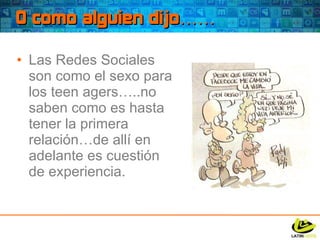 O como alguien dijo…… Las Redes Sociales son como el sexo para los teen agers…..no saben como es hasta tener la primera relación…de allí en adelante es cuestión de experiencia. 