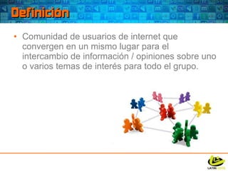 Definición Comunidad de usuarios de internet que convergen en un mismo lugar para el intercambio de información / opiniones sobre uno o varios temas de interés para todo el grupo. 