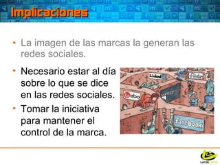 Implicaciones La imagen de las marcas la generan las redes sociales. Necesario estar al día sobre lo que se dice en las redes sociales. Tomar la iniciativa para mantener el control de la marca. 