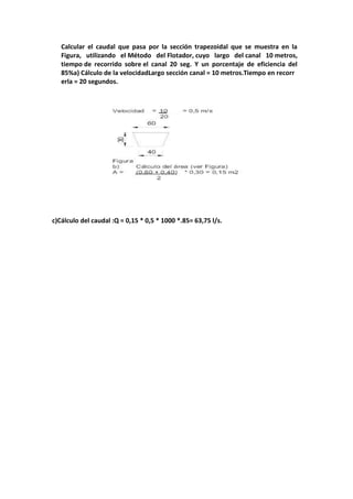 Calcular el caudal que pasa por la sección trapezoidal que se muestra en la
Figura, utilizando el Método del Flotador, cuyo largo del canal 10 metros,
tiempo de recorrido sobre el canal 20 seg. Y un porcentaje de eficiencia del
85%a) Cálculo de la velocidadLargo sección canal = 10 metros.Tiempo en recorr
erla = 20 segundos.
c)Cálculo del caudal :Q = 0,15 * 0,5 * 1000 *.85= 63,75 l/s.
 