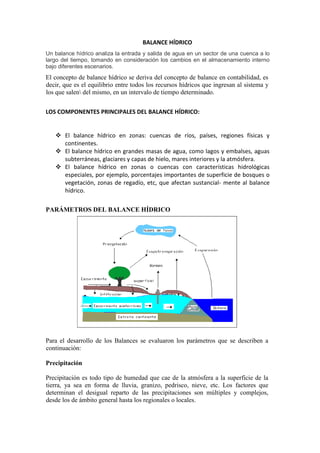BALANCE HÍDRICO
Un balance hídrico analiza la entrada y salida de agua en un sector de una cuenca a lo
largo del tiempo, tomando en consideración los cambios en el almacenamiento interno
bajo diferentes escenarios.
El concepto de balance hídrico se deriva del concepto de balance en contabilidad, es
decir, que es el equilibrio entre todos los recursos hídricos que ingresan al sistema y
los que salen del mismo, en un intervalo de tiempo determinado.
LOS COMPONENTES PRINCIPALES DEL BALANCE HÍDRICO:
 El balance hídrico en zonas: cuencas de ríos, países, regiones físicas y
continentes.
 El balance hídrico en grandes masas de agua, como lagos y embalses, aguas
subterráneas, glaciares y capas de hielo, mares interiores y la atmósfera.
 El balance hídrico en zonas o cuencas con características hidrológicas
especiales, por ejemplo, porcentajes importantes de superficie de bosques o
vegetación, zonas de regadío, etc, que afectan sustancial- mente al balance
hídrico.
PARÁMETROS DEL BALANCE HÍDRICO
Para el desarrollo de los Balances se evaluaron los parámetros que se describen a
continuación:
Precipitación
Precipitación es todo tipo de humedad que cae de la atmósfera a la superficie de la
tierra, ya sea en forma de lluvia, granizo, pedrisco, nieve, etc. Los factores que
determinan el desigual reparto de las precipitaciones son múltiples y complejos,
desde los de ámbito general hasta los regionales o locales.
 