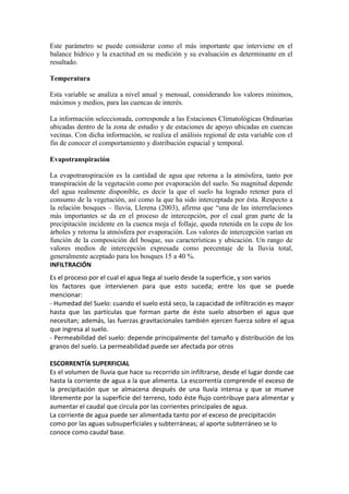 Este parámetro se puede considerar como el más importante que interviene en el
balance hídrico y la exactitud en su medición y su evaluación es determinante en el
resultado.
Temperatura
Esta variable se analiza a nivel anual y mensual, considerando los valores mínimos,
máximos y medios, para las cuencas de interés.
La información seleccionada, corresponde a las Estaciones Climatológicas Ordinarias
ubicadas dentro de la zona de estudio y de estaciones de apoyo ubicadas en cuencas
vecinas. Con dicha información, se realiza el análisis regional de esta variable con el
fin de conocer el comportamiento y distribución espacial y temporal.
Evapotranspiración
La evapotranspiración es la cantidad de agua que retorna a la atmósfera, tanto por
transpiración de la vegetación como por evaporación del suelo. Su magnitud depende
del agua realmente disponible, es decir la que el suelo ha logrado retener para el
consumo de la vegetación, así como la que ha sido interceptada por ésta. Respecto a
la relación bosques – lluvia, Llerena (2003), afirma que “una de las interrelaciones
más importantes se da en el proceso de intercepción, por el cual gran parte de la
precipitación incidente en la cuenca moja el follaje, queda retenida en la copa de los
árboles y retorna la atmósfera por evaporación. Los valores de intercepción varían en
función de la composición del bosque, sus características y ubicación. Un rango de
valores medios de intercepción expresada como porcentaje de la lluvia total,
generalmente aceptado para los bosques 15 a 40 %.
INFILTRACIÓN
Es el proceso por el cual el agua llega al suelo desde la superficie, y son varios
los factores que intervienen para que esto suceda; entre los que se puede
mencionar:
- Humedad del Suelo: cuando el suelo está seco, la capacidad de infiltración es mayor
hasta que las partículas que forman parte de éste suelo absorben el agua que
necesitan; además, las fuerzas gravitacionales también ejercen fuerza sobre el agua
que ingresa al suelo.
- Permeabilidad del suelo: depende principalmente del tamaño y distribución de los
granos del suelo. La permeabilidad puede ser afectada por otros
ESCORRENTÍA SUPERFICIAL
Es el volumen de lluvia que hace su recorrido sin infiltrarse, desde el lugar donde cae
hasta la corriente de agua a la que alimenta. La escorrentía comprende el exceso de
la precipitación que se almacena después de una lluvia intensa y que se mueve
libremente por la superficie del terreno, todo éste flujo contribuye para alimentar y
aumentar el caudal que circula por las corrientes principales de agua.
La corriente de agua puede ser alimentada tanto por el exceso de precipitación
como por las aguas subsuperficiales y subterráneas; al aporte subterráneo se lo
conoce como caudal base.
 