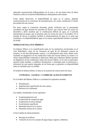 adecuada caracterización hidrogeológica de la zona y de una buena base de datos
históricos sobre la evolución hidrodinámica e hidroquímica del sistema.
Como puede observarse, la disponibilidad de agua en la cuenca, depende
exclusivamente de la ocurrencia de precipitaciones, las cuales constituyen la fuente
proveedora de este recurso.
Por tanto, según la evaluación efectuada, puede verificarse que se presentarán
excedentes de agua durante los periodos de lluvias, que ocurren entre los meses de
diciembre a abril; mientras que se evidenciaran déficits de agua, en el periodo
denominado de sequía, que se presenta entre los meses de mayo a noviembre. En el
periodo de lluvias se produce también el almacenamiento de agua en el suelo que
contribuye a la disponibilidad de agua en la cuenca especialmente durante el periodo
de estiaje.
MODELO DE BALANCE HÍDRICO
Un balance hídrico es la cuantificación tanto de los parámetros involucrados en el
ciclo hidrológico, como de los consumos de agua de los diferentes sectores de
usuarios, en un área determinada, cuenca, y la interrelación entre ellos, dando como
resultado un diagnóstico de las condiciones reales del recurso hídrico en cuanto a su
oferta, disponibilidad y demanda en dicha área. Dado que el Balance Hídrico presenta
un diagnóstico de las condiciones reales del recurso hídrico en un área en particular,
permite tomar medidas y establecer lineamientos y estrategias para su protección y
utilización de una manera integrada, de tal forma que se garantice su disponibilidad
tanto en cantidad como en calidad.
El modelo de balance hídrico se basa en la ecuación de conservación de masa:
ENTRADAS – SALIDAS = CAMBIO DE ALMACENAMIENTO
En el modelo del Balance Hídrico se considera las siguientes entradas:
 Precipitación,
 Importaciones superficiales de otra cuenca,
 Retornos de la demanda.
Las salidas consideradas son las siguientes:
 Evapotranspiración real.
 Evaporación de cuerpos de agua.
 Evaporación en áreas urbanas.
 Escurrimiento superficial.
 Demanda interna en la cuenca.
 Demanda externa de la cuenca.
Como Cambio de almacenamiento:
 Recarga de acuíferos.
 Variación de nivel en cuerpos de agua (lagos, lagunas, embalses).
 