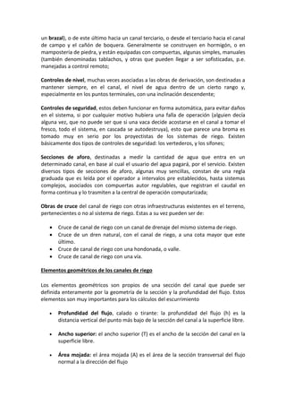 un brazal), o de este último hacia un canal terciario, o desde el terciario hacia el canal
de campo y el cañón de boquera. Generalmente se construyen en hormigón, o en
mampostería de piedra, y están equipadas con compuertas, algunas simples, manuales
(también denominadas tablachos, y otras que pueden llegar a ser sofisticadas, p.e.
manejadas a control remoto;
Controles de nivel, muchas veces asociadas a las obras de derivación, son destinadas a
mantener siempre, en el canal, el nivel de agua dentro de un cierto rango y,
especialmente en los puntos terminales, con una inclinación descendente;
Controles de seguridad, estos deben funcionar en forma automática, para evitar daños
en el sistema, si por cualquier motivo hubiera una falla de operación (alguien decía
alguna vez, que no puede ser que si una vaca decide acostarse en el canal a tomar el
fresco, todo el sistema, en cascada se autodestruya), esto que parece una broma es
tomado muy en serio por los proyectistas de los sistemas de riego. Existen
básicamente dos tipos de controles de seguridad: los vertederos, y los sifones;
Secciones de aforo, destinadas a medir la cantidad de agua que entra en un
determinado canal, en base al cual el usuario del agua pagará, por el servicio. Existen
diversos tipos de secciones de aforo, algunas muy sencillas, constan de una regla
graduada que es leída por el operador a intervalos pre establecidos, hasta sistemas
complejos, asociados con compuertas autor regulables, que registran el caudal en
forma continua y lo trasmiten a la central de operación computarizada;
Obras de cruce del canal de riego con otras infraestructuras existentes en el terreno,
pertenecientes o no al sistema de riego. Estas a su vez pueden ser de:
 Cruce de canal de riego con un canal de drenaje del mismo sistema de riego.
 Cruce de un dren natural, con el canal de riego, a una cota mayor que este
último.
 Cruce de canal de riego con una hondonada, o valle.
 Cruce de canal de riego con una vía.
Elementos geométricos de los canales de riego
Los elementos geométricos son propios de una sección del canal que puede ser
definida enteramente por la geometría de la sección y la profundidad del flujo. Estos
elementos son muy importantes para los cálculos del escurrimiento
 Profundidad del flujo, calado o tirante: la profundidad del flujo (h) es la
distancia vertical del punto más bajo de la sección del canal a la superficie libre.
 Ancho superior: el ancho superior (T) es el ancho de la sección del canal en la
superficie libre.
 Área mojada: el área mojada (A) es el área de la sección transversal del flujo
normal a la dirección del flujo
 
