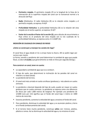  Perímetro mojado. El perímetro mojado (P) es la longitud de la línea de la
intersección de la superficie mojada del canal con la transversal normal a la
dirección del flujo
 Radio [[hidráulico. El radio hidráulico (R) es la relación entre mojado y el
perímetro mojado, se expresa: R=A/P
 Profundidad hidráulica: la profundidad hidráulica (D) es la relación del área
mojada con el ancho superior, se expresa: D=A/T
 Factor de la sección el factor de la sección (Z), para cálculos de escurrimiento o
flujo critico es el producto del área mojada con la raíz cuadrada de la
profundidad hidráulica, se expresa como: Z= A.SQRT (D).
MEDICIÓN DE CAUDALES EN CANALES DE RIEGO
¿Cómo se construyen y manejan los canales de riego?
El canal lleva el agua desde el río o arroyo hasta la chacra. Allí se podrá regar por
surcos o por manto.
La forma, tamaño y pendiente del canal determinan la cantidad de agua que puede
llevar, es decir el caudal, que generalmente se mide en litros por segundo (lt/seg.).
Para construir un canal, tener en cuenta:
 La capacidad o cantidad de agua que va a conducir.
 El tipo de suelo, que determinará la inclinación de las paredes del canal en
relación a su base (talud).
 La pendiente del terreno.
 El canal será más cerrado en suelos arcillosos (gredosos) y más abierto en suelos
arenosos.
 La pendiente o desnivel depende del tipo de suelo, puede ser mayor en suelos
gredosos que en suelos arenosos. La pendiente se expresa como una diferencia
de altura por cada 1.000 metros de longitud. Por ejemplo una pendiente de
1/1000 (uno por mil) significa que el fondo del canal baja 1 metro en 1000
metros de recorrido.
 Excesiva pendiente, aumenta la velocidad del agua y erosiona el fondo del canal.
 Poca pendiente, disminuye la velocidad del agua y se acumulan piedras y tierra
en el fondo (embancamiento del canal).
 Si el terreno tiene mucha pendiente, construya saltos con: troncos, piedras,
plástico o ramas. Así se disminuye la velocidad del agua y no erosiona el canal.
 