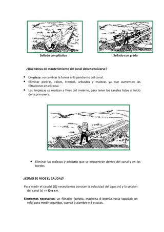 Sellado con plástico Sellado con greda
¿Qué tareas de mantenimiento del canal deben realizarse?
 Limpieza: no cambiar la forma ni la pendiente del canal.
 Eliminar piedras, raíces, troncos, arbustos y malezas ya que aumentan las
filtraciones en el canal.
 Las limpiezas se realizan a fines del invierno, para tener los canales listos al inicio
de la primavera.
 Eliminar las malezas y arbustos que se encuentran dentro del canal y en los
bordes.
¿COMO SE MIDE EL CAUDAL?
Para medir el caudal (Q) necesitamos conocer la velocidad del agua (v) y la sección
del canal (s) => Q=s x v.
Elementos necesarios: un flotador (pelota, maderita ó botella vacía tapada); un
reloj para medir segundos, cuerda ó alambre y 4 estacas.
 