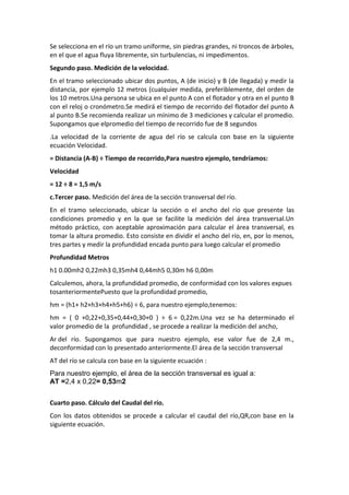 Se selecciona en el río un tramo uniforme, sin piedras grandes, ni troncos de árboles,
en el que el agua fluya libremente, sin turbulencias, ni impedimentos.
Segundo paso. Medición de la velocidad.
En el tramo seleccionado ubicar dos puntos, A (de inicio) y B (de llegada) y medir la
distancia, por ejemplo 12 metros (cualquier medida, preferiblemente, del orden de
los 10 metros.Una persona se ubica en el punto A con el flotador y otra en el punto B
con el reloj o cronómetro.Se medirá el tiempo de recorrido del flotador del punto A
al punto B.Se recomienda realizar un mínimo de 3 mediciones y calcular el promedio.
Supongamos que elpromedio del tiempo de recorrido fue de 8 segundos
.La velocidad de la corriente de agua del río se calcula con base en la siguiente
ecuación Velocidad.
= Distancia (A-B) ÷ Tiempo de recorrido,Para nuestro ejemplo, tendríamos:
Velocidad
= 12 ÷ 8 = 1,5 m/s
c.Tercer paso. Medición del área de la sección transversal del río.
En el tramo seleccionado, ubicar la sección o el ancho del río que presente las
condiciones promedio y en la que se facilite la medición del área transversal.Un
método práctico, con aceptable aproximación para calcular el área transversal, es
tomar la altura promedio. Esto consiste en dividir el ancho del río, en, por lo menos,
tres partes y medir la profundidad encada punto para luego calcular el promedio
Profundidad Metros
h1 0.00mh2 0,22mh3 0,35mh4 0,44mh5 0,30m h6 0,00m
Calculemos, ahora, la profundidad promedio, de conformidad con los valores expues
tosanteriormentePuesto que la profundidad promedio,
hm = (h1+ h2+h3+h4+h5+h6) ÷ 6, para nuestro ejemplo,tenemos:
hm = ( 0 +0,22+0,35+0,44+0,30+0 ) ÷ 6 = 0,22m.Una vez se ha determinado el
valor promedio de la profundidad , se procede a realizar la medición del ancho,
Ar del río. Supongamos que para nuestro ejemplo, ese valor fue de 2,4 m.,
deconformidad con lo presentado anteriormente.El área de la sección transversal
AT del río se calcula con base en la siguiente ecuación :
Para nuestro ejemplo, el área de la sección transversal es igual a:
AT =2,4 x 0,22= 0,53m2
Cuarto paso. Cálculo del Caudal del río.
Con los datos obtenidos se procede a calcular el caudal del río,QR,con base en la
siguiente ecuación.
 
