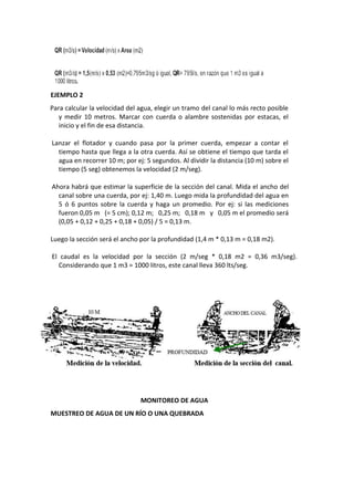EJEMPLO 2
Para calcular la velocidad del agua, elegir un tramo del canal lo más recto posible
y medir 10 metros. Marcar con cuerda o alambre sostenidas por estacas, el
inicio y el fin de esa distancia.
Lanzar el flotador y cuando pasa por la primer cuerda, empezar a contar el
tiempo hasta que llega a la otra cuerda. Así se obtiene el tiempo que tarda el
agua en recorrer 10 m; por ej: 5 segundos. Al dividir la distancia (10 m) sobre el
tiempo (5 seg) obtenemos la velocidad (2 m/seg).
Ahora habrá que estimar la superficie de la sección del canal. Mida el ancho del
canal sobre una cuerda, por ej: 1,40 m. Luego mida la profundidad del agua en
5 ó 6 puntos sobre la cuerda y haga un promedio. Por ej: si las mediciones
fueron 0,05 m (= 5 cm); 0,12 m; 0,25 m; 0,18 m y 0,05 m el promedio será
(0,05 + 0,12 + 0,25 + 0,18 + 0,05) / 5 = 0,13 m.
Luego la sección será el ancho por la profundidad (1,4 m * 0,13 m = 0,18 m2).
El caudal es la velocidad por la sección (2 m/seg * 0,18 m2 = 0,36 m3/seg).
Considerando que 1 m3 = 1000 litros, este canal lleva 360 lts/seg.
MONITOREO DE AGUA
MUESTREO DE AGUA DE UN RÍO O UNA QUEBRADA
 