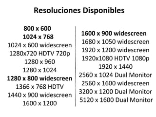 800 x 600  1024 x 768   1024 x 600 widescreen  1280x720 HDTV 720p  1280 x 960  1280 x 1024  1280 x 800 widescreen   1366 x 768 HDTV  1440 x 900 widescreen  1600 x 1200  Resoluciones Disponibles 1600 x 900 widescreen   1680 x 1050 widescreen  1920 x 1200 widescreen  1920x1080 HDTV 1080p  1920 x 1440  2560 x 1024 Dual Monitor  2560 x 1600 widescreen  3200 x 1200 Dual Monitor  5120 x 1600 Dual Monitor 