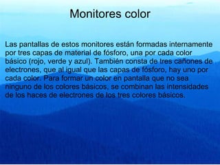 Monitores color Las pantallas de estos monitores están formadas internamente por tres capas de material de fósforo, una por cada color básico (rojo, verde y azul). También consta de tres cañones de electrones, que al igual que las capas de fósforo, hay uno por cada color. Para formar un color en pantalla que no sea ninguno de los colores básicos, se combinan las intensidades de los haces de electrones de los tres colores básicos. 