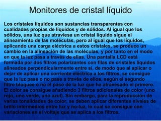 Monitores de cristal líquido Los cristales líquidos son sustancias transparentes con cualidades propias de líquidos y de sólidos. Al igual que los sólidos, una luz que atraviesa un cristal líquido sigue el alineamiento de las moléculas, pero al igual que los líquidos, aplicando una carga eléctrica a estos cristales, se produce un cambio en la alineación de las moléculas, y por tanto en el modo en que la luz pasa a través de ellas. Una pantalla LCD está formada por dos filtros polarizantes con filas de cristales líquidos alineados perpendicularmente entre sí, de modo que al aplicar o dejar de aplicar una corriente eléctrica a los filtros, se consigue que la luz pase o no pase a través de ellos, según el segundo filtro bloquee o no el paso de la luz que ha atravesado el primero. El color se consigue añadiendo 3 filtros adicionales de color (uno rojo, uno verde, uno azul). Sin embargo, para la reproducción de varias tonalidades de color, se deben aplicar diferentes niveles de brillo intermedios entre luz y no-luz, lo cual se consigue con variaciones en el voltaje que se aplica a los filtros. 