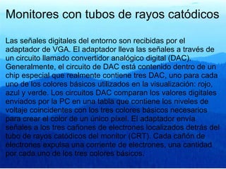 Monitores con tubos de rayos catódicos Las señales digitales del entorno son recibidas por el adaptador de VGA. El adaptador lleva las señales a través de un circuito llamado convertidor analógico digital (DAC). Generalmente, el circuito de DAC está contenido dentro de un chip especial que realmente contiene tres DAC, uno para cada uno de los colores básicos utilizados en la visualización: rojo, azul y verde. Los circuitos DAC comparan los valores digitales enviados por la PC en una tabla que contiene los niveles de voltaje coincidentes con los tres colores básicos necesarios para crear el color de un único píxel. El adaptador envía señales a los tres cañones de electrones localizados detrás del tubo de rayos catódicos del monitor (CRT). Cada cañón de electrones expulsa una corriente de electrones, una cantidad por cada uno de los tres colores básicos. 