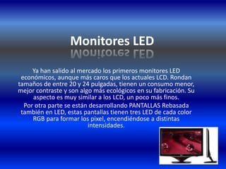 Monitores LEDYa han salido al mercado los primeros monitores LED económicos, aunque más caros que los actuales LCD. Rondan tamaños de entre 20 y 24 pulgadas, tienen un consumo menor, mejor contraste y son algo más ecológicos en su fabricación. Su aspecto es muy similar a los LCD, un poco más finos.Por otra parte se están desarrollando PANTALLAS Rebasada también en LED, estas pantallas tienen tres LED de cada color RGB para formar los pixel, encendiéndose a distintas intensidades.