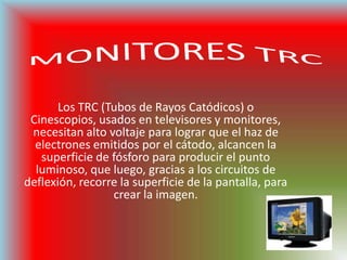 MONITORES TRCLos TRC (Tubos de Rayos Catódicos) o Cinescopios, usados en televisores y monitores, necesitan alto voltaje para lograr que el haz de electrones emitidos por el cátodo, alcancen la superficie de fósforo para producir el punto luminoso, que luego, gracias a los circuitos de deflexión, recorre la superficie de la pantalla, para crear la imagen.