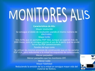 MONITORES ALISCaracterísticas de Alis:Mayor resolución Se consigue el doble de resolución usando el mismo número de electrodos. Mayor brillo Más brillo que en pantallas PDP VGA, aunque se superen más de 1000 líneas, esto se consigue gracias al uso de la parte que no emite luz en las PDP convencionales. Paneles de bajo coste Se utilizan los mismos procesos de construcción que en los paneles PDP VGA, pero reduciendo a la mitad los esquemas de conexionado. Menor parpadeo Menor parpadeo que los monitores CRT. Menor ruido Mayor fiabilidad Reduciendo la emisión de luz a mitad se consigue mayor vida del material de fósforo. 