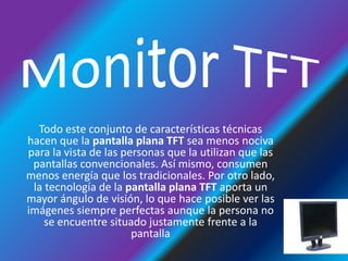 Monitor TFTTodo este conjunto de características técnicas hacen que la pantalla plana TFT sea menos nociva para la vista de las personas que la utilizan que las pantallas convencionales. Así mismo, consumen menos energía que los tradicionales. Por otro lado, la tecnología de la pantalla plana TFT aporta un mayor ángulo de visión, lo que hace posible ver las imágenes siempre perfectas aunque la persona no se encuentre situado justamente frente a la pantalla